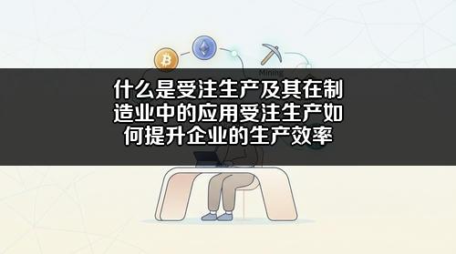 什么是受注生产及其在制造业中的应用?受注生产如何提升企业的生产效率?
