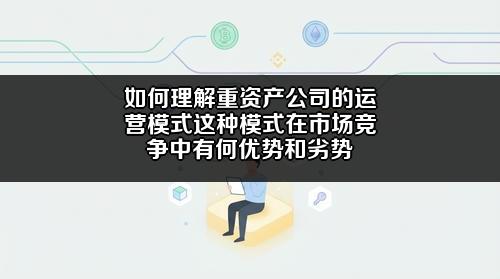 如何理解重资产公司的运营模式?这种模式在市场竞争中有何优势和劣势?