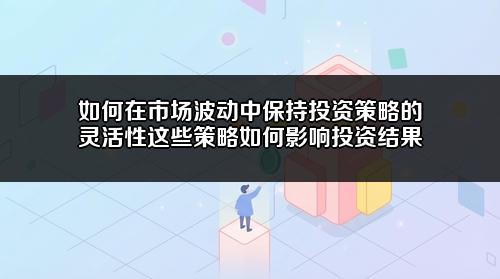如何在市场波动中保持投资策略的灵活性?这些策略如何影响投资结果?