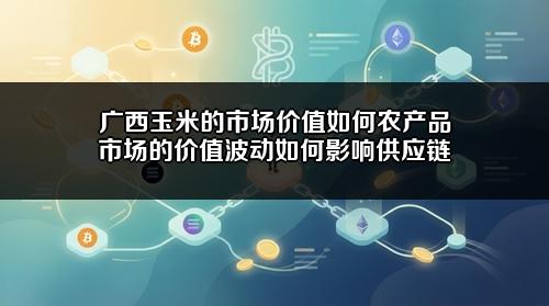 广西玉米的市场价值如何?农产品市场的价值波动如何影响供应链?