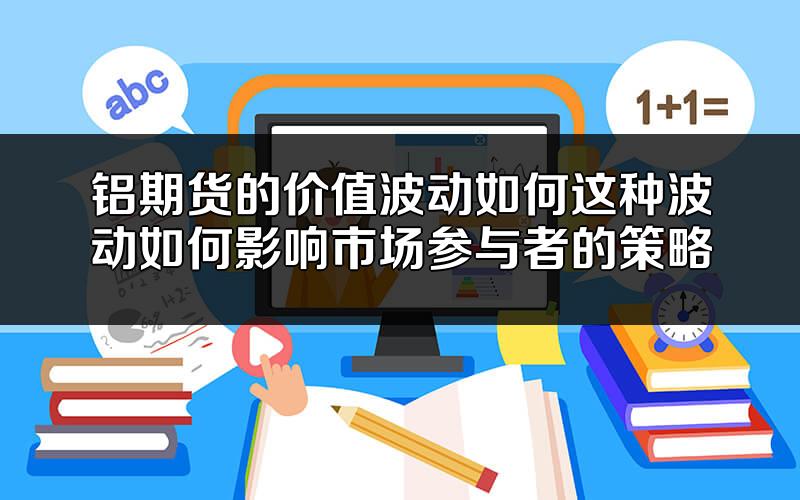 铝期货的价值波动如何?这种波动如何影响市场参与者的策略?