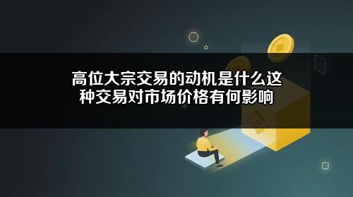 高位大宗交易的动机是什么?这种交易对市场价格有何影响?